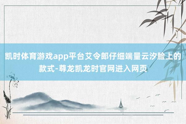 凯时体育游戏app平台艾令郎仔细端量云汐脸上的款式-尊龙凯龙时官网进入网页