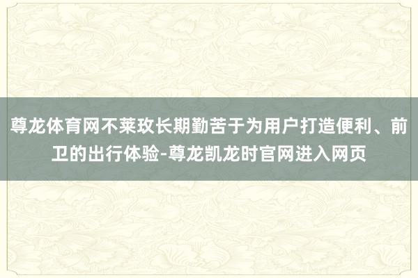 尊龙体育网不莱玫长期勤苦于为用户打造便利、前卫的出行体验-尊龙凯龙时官网进入网页