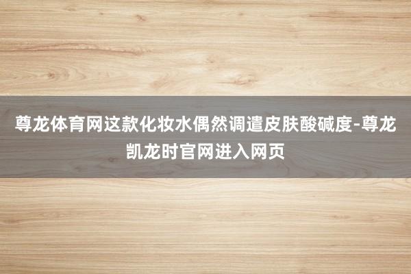 尊龙体育网这款化妆水偶然调遣皮肤酸碱度-尊龙凯龙时官网进入网页