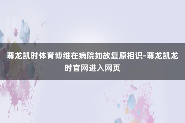 尊龙凯时体育博维在病院如故复原相识-尊龙凯龙时官网进入网页