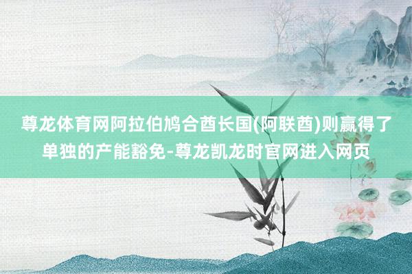 尊龙体育网阿拉伯鸠合酋长国(阿联酋)则赢得了单独的产能豁免-尊龙凯龙时官网进入网页