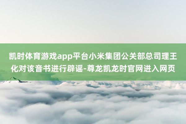 凯时体育游戏app平台小米集团公关部总司理王化对该音书进行辟谣-尊龙凯龙时官网进入网页
