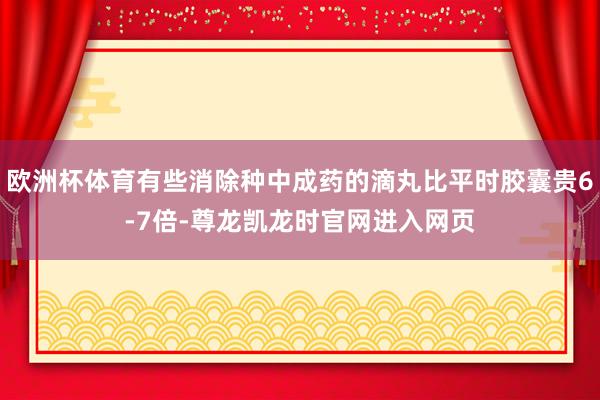 欧洲杯体育有些消除种中成药的滴丸比平时胶囊贵6-7倍-尊龙凯龙时官网进入网页