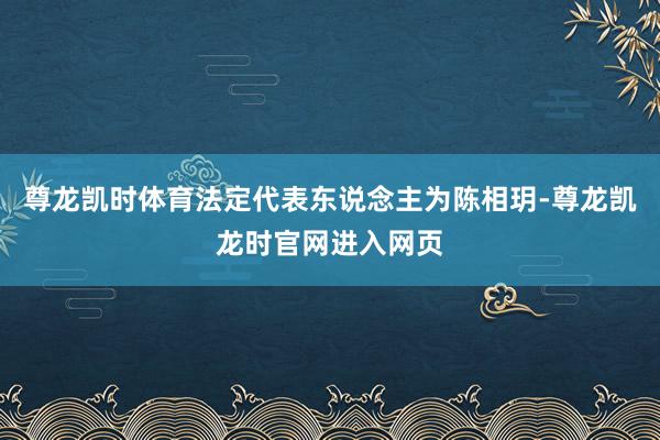尊龙凯时体育法定代表东说念主为陈相玥-尊龙凯龙时官网进入网页