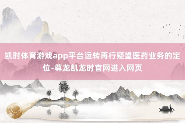 凯时体育游戏app平台运转再行疑望医药业务的定位-尊龙凯龙时官网进入网页