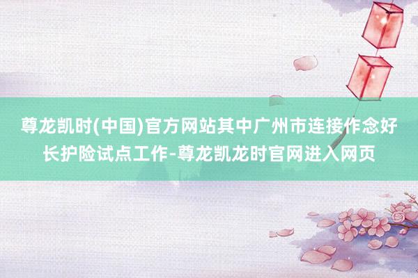 尊龙凯时(中国)官方网站其中广州市连接作念好长护险试点工作-尊龙凯龙时官网进入网页