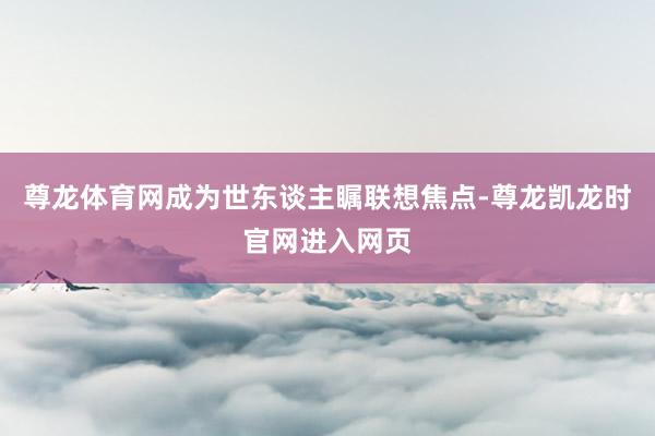 尊龙体育网成为世东谈主瞩联想焦点-尊龙凯龙时官网进入网页