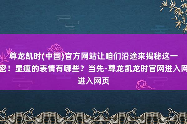 尊龙凯时(中国)官方网站让咱们沿途来揭秘这一机密!显瘦的表情有哪些?当先-尊龙凯龙时官网进入网页