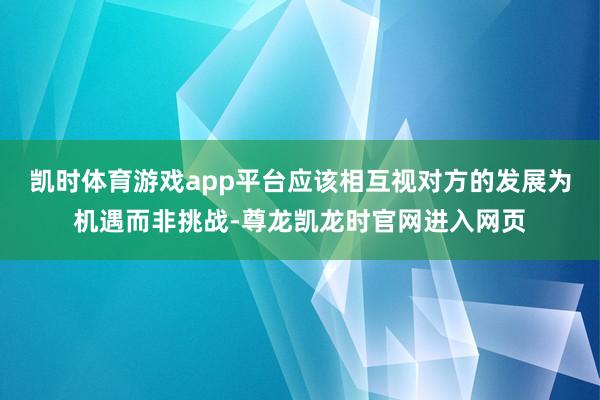 凯时体育游戏app平台应该相互视对方的发展为机遇而非挑战-尊龙凯龙时官网进入网页