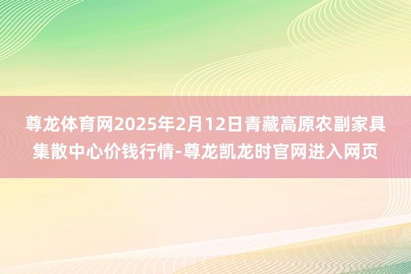 尊龙体育网2025年2月12日青藏高原农副家具集散中心价钱行情-尊龙凯龙时官网进入网页