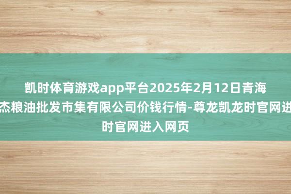 凯时体育游戏app平台2025年2月12日青海西宁仁杰粮油批发市集有限公司价钱行情-尊龙凯龙时官网进入网页