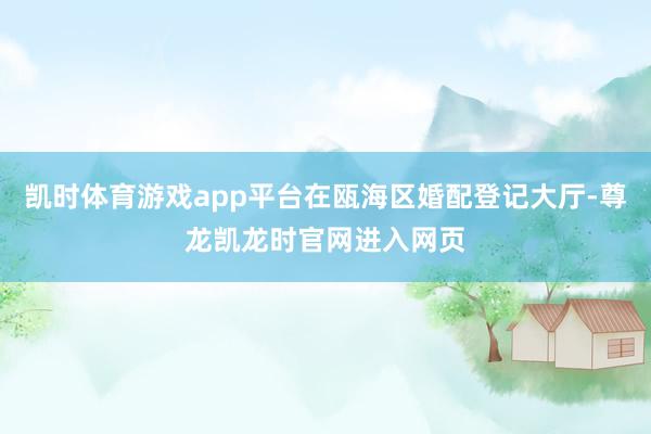 凯时体育游戏app平台在瓯海区婚配登记大厅-尊龙凯龙时官网进入网页