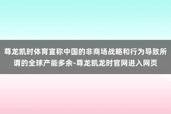尊龙凯时体育宣称中国的非商场战略和行为导致所谓的全球产能多余-尊龙凯龙时官网进入网页