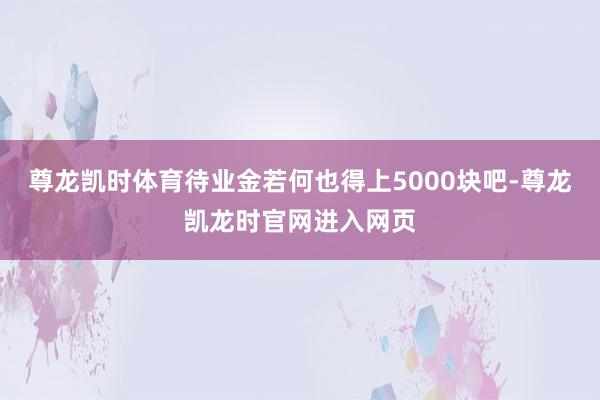 尊龙凯时体育待业金若何也得上5000块吧-尊龙凯龙时官网进入网页