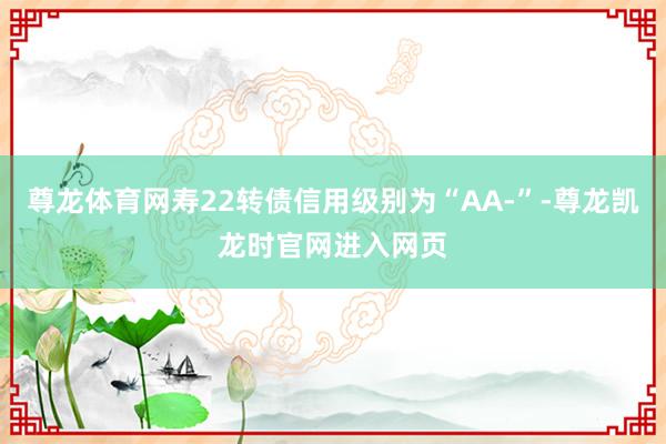 尊龙体育网寿22转债信用级别为“AA-”-尊龙凯龙时官网进入网页