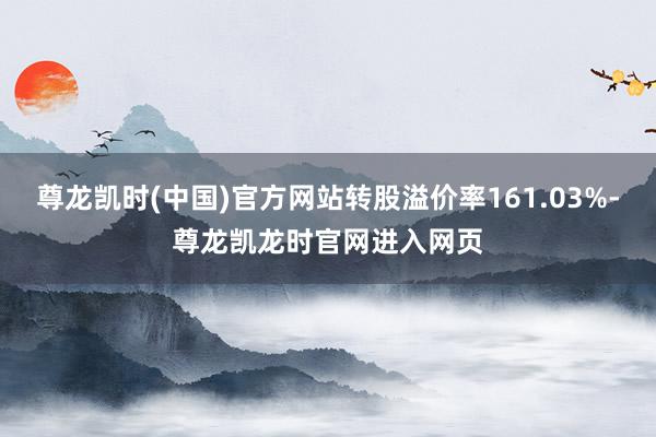 尊龙凯时(中国)官方网站转股溢价率161.03%-尊龙凯龙时官网进入网页