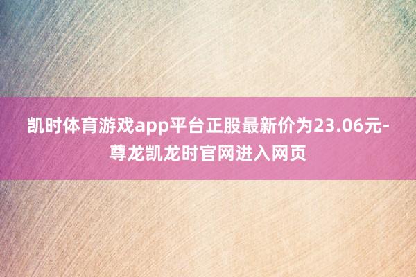 凯时体育游戏app平台正股最新价为23.06元-尊龙凯龙时官网进入网页