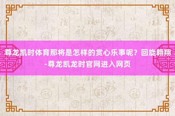 尊龙凯时体育那将是怎样的赏心乐事呢？回旋翱翔-尊龙凯龙时官网进入网页