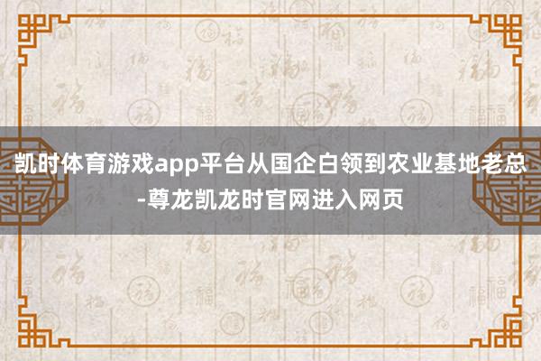 凯时体育游戏app平台从国企白领到农业基地老总-尊龙凯龙时官网进入网页