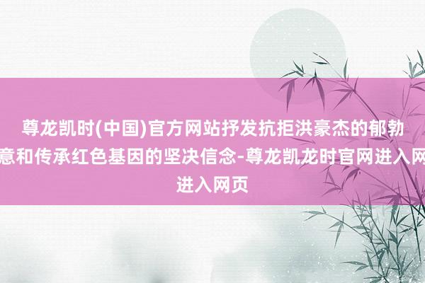 尊龙凯时(中国)官方网站抒发抗拒洪豪杰的郁勃敬意和传承红色基因的坚决信念-尊龙凯龙时官网进入网页