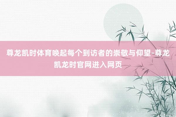 尊龙凯时体育唤起每个到访者的崇敬与仰望-尊龙凯龙时官网进入网页