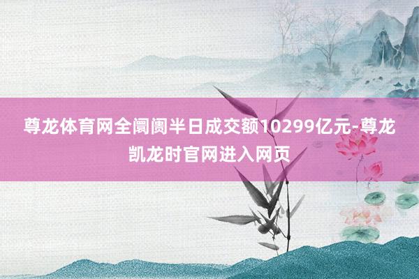 尊龙体育网全阛阓半日成交额10299亿元-尊龙凯龙时官网进入网页
