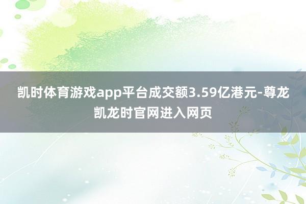 凯时体育游戏app平台成交额3.59亿港元-尊龙凯龙时官网进入网页