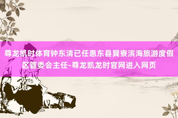 尊龙凯时体育钟东清已任惠东县巽寮滨海旅游度假区管委会主任-尊龙凯龙时官网进入网页