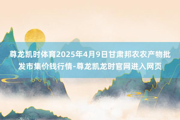 尊龙凯时体育2025年4月9日甘肃邦农农产物批发市集价钱行情-尊龙凯龙时官网进入网页