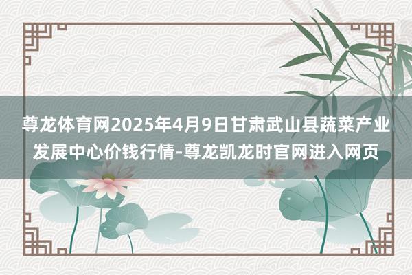 尊龙体育网2025年4月9日甘肃武山县蔬菜产业发展中心价钱行情-尊龙凯龙时官网进入网页