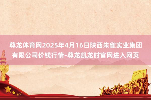 尊龙体育网2025年4月16日陕西朱雀实业集团有限公司价钱行情-尊龙凯龙时官网进入网页
