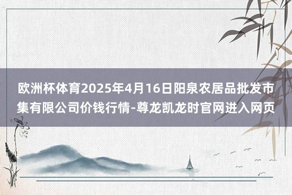 欧洲杯体育2025年4月16日阳泉农居品批发市集有限公司价钱行情-尊龙凯龙时官网进入网页