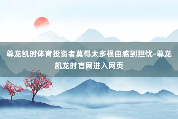 尊龙凯时体育投资者莫得太多根由感到担忧-尊龙凯龙时官网进入网页