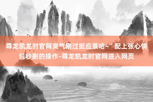 尊龙凯龙时官网爽气刚过挺应景哈~”配上张心情包秒删的操作-尊龙凯龙时官网进入网页