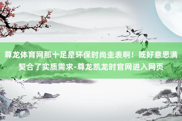尊龙体育网那十足是环保时尚圭表啊！既好意思满契合了实质需求-尊龙凯龙时官网进入网页