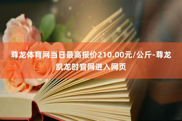 尊龙体育网当日最高报价210.00元/公斤-尊龙凯龙时官网进入网页
