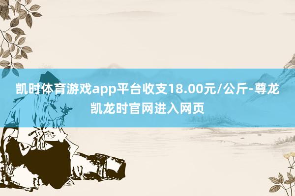 凯时体育游戏app平台收支18.00元/公斤-尊龙凯龙时官网进入网页