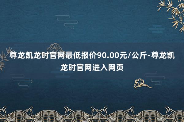 尊龙凯龙时官网最低报价90.00元/公斤-尊龙凯龙时官网进入网页