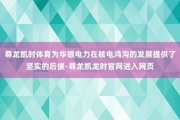 尊龙凯时体育为华银电力在核电鸿沟的发展提供了坚实的后援-尊龙凯龙时官网进入网页