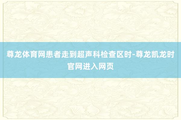 尊龙体育网患者走到超声科检查区时-尊龙凯龙时官网进入网页