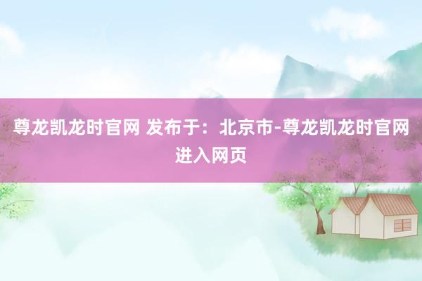 尊龙凯龙时官网 发布于：北京市-尊龙凯龙时官网进入网页