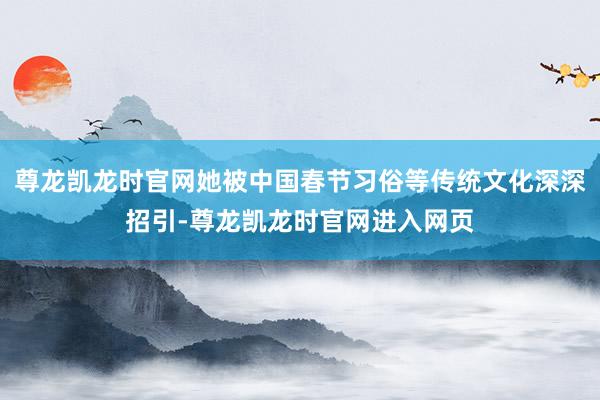 尊龙凯龙时官网她被中国春节习俗等传统文化深深招引-尊龙凯龙时官网进入网页