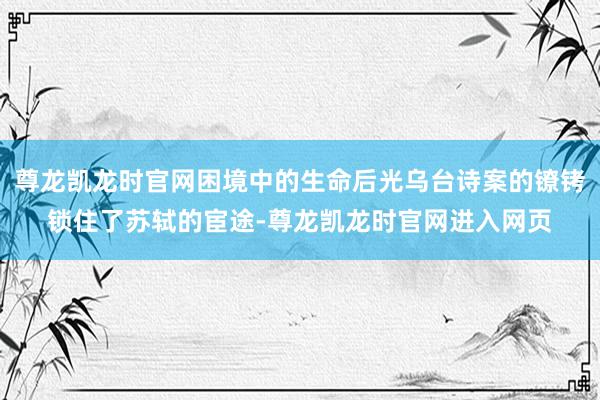尊龙凯龙时官网困境中的生命后光乌台诗案的镣铐锁住了苏轼的宦途-尊龙凯龙时官网进入网页