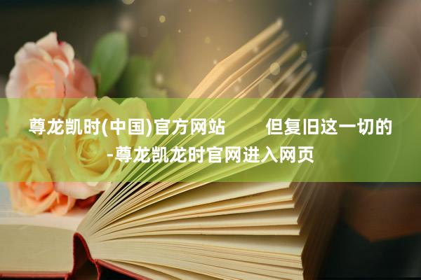 尊龙凯时(中国)官方网站        但复旧这一切的-尊龙凯龙时官网进入网页