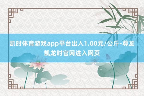 凯时体育游戏app平台出入1.00元/公斤-尊龙凯龙时官网进入网页