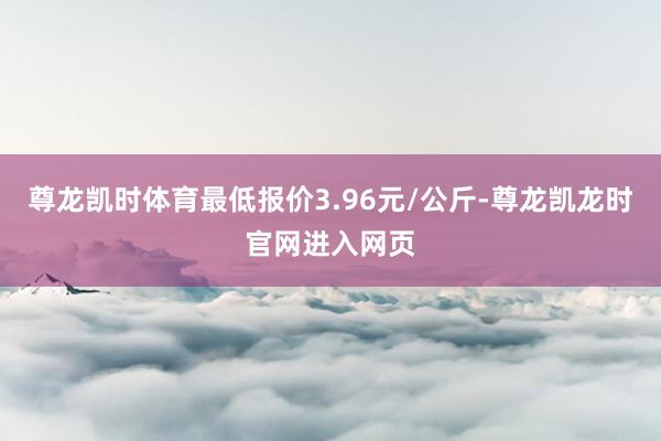 尊龙凯时体育最低报价3.96元/公斤-尊龙凯龙时官网进入网页