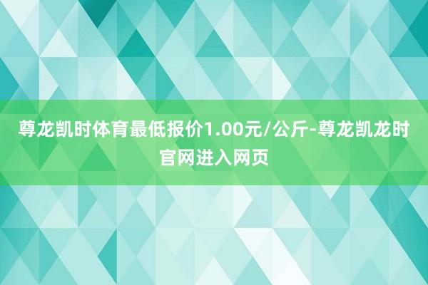 尊龙凯时体育最低报价1.00元/公斤-尊龙凯龙时官网进入网页