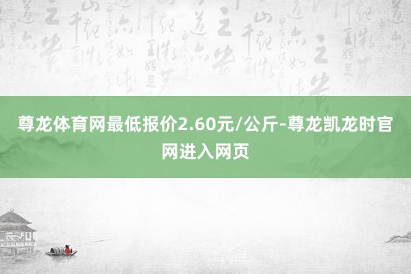 尊龙体育网最低报价2.60元/公斤-尊龙凯龙时官网进入网页