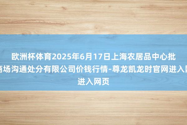 欧洲杯体育2025年6月17日上海农居品中心批发商场沟通处分有限公司价钱行情-尊龙凯龙时官网进入网页