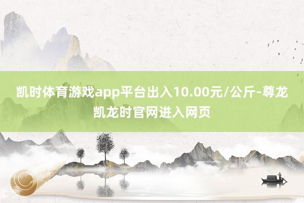 凯时体育游戏app平台出入10.00元/公斤-尊龙凯龙时官网进入网页